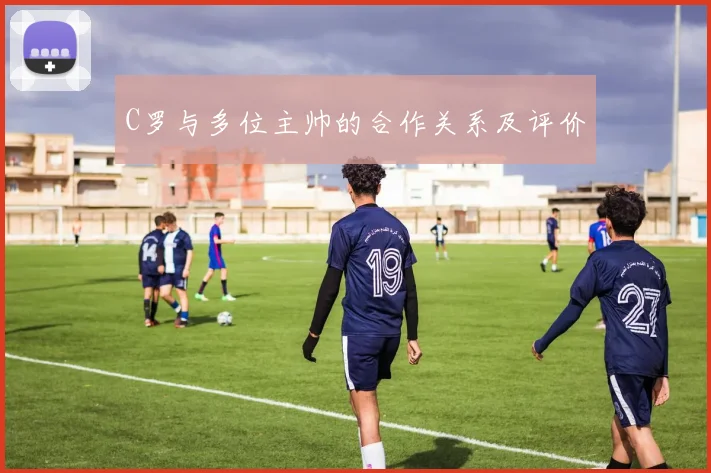C罗与多位主帅的合作关系及评价
