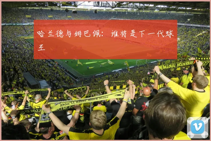哈兰德与姆巴佩:谁将是下一代球王