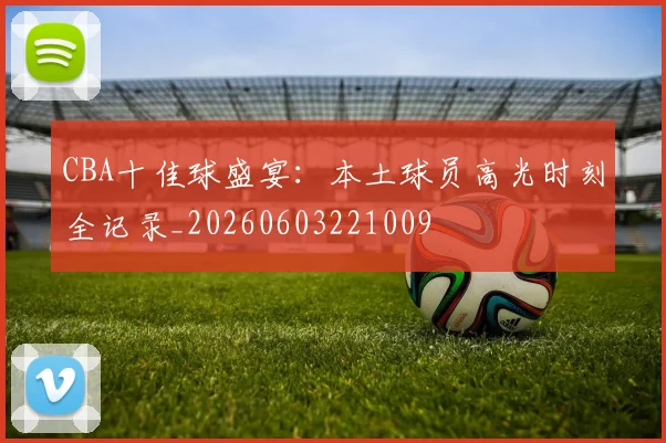 CBA十佳球盛宴：本土球员高光时刻全记录_20260603221009