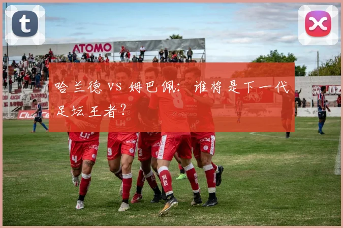 哈兰德 vs 姆巴佩：谁将是下一代足坛王者？
