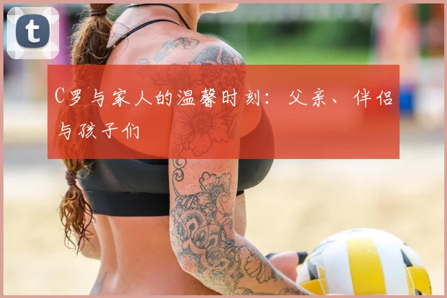 C罗与家人的温馨时刻：父亲、伴侣与孩子们