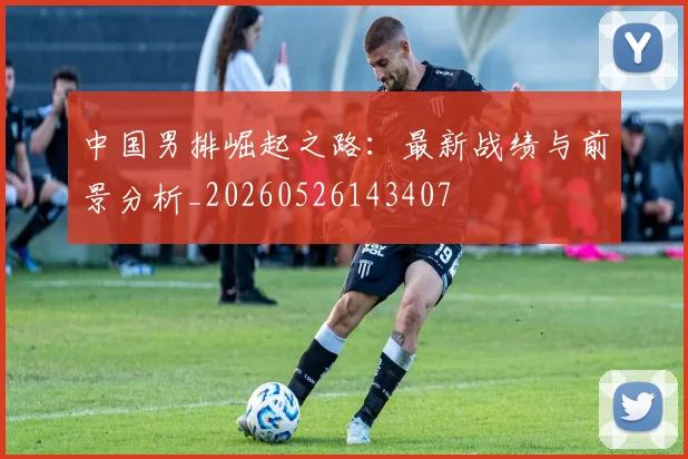 中国男排崛起之路：最新战绩与前景分析_20260526143407