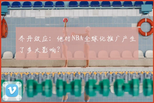 乔丹效应:他对NBA全球化推广产生了多大影响?