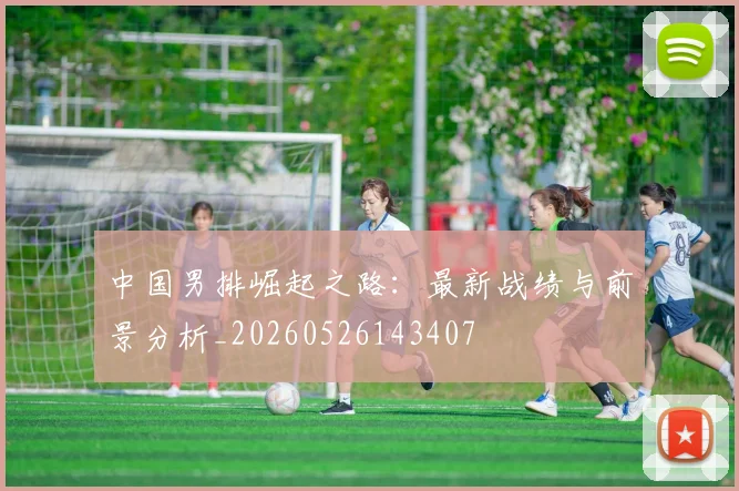 中国男排崛起之路：最新战绩与前景分析_20260526143407