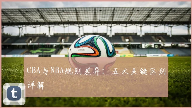 CBA与NBA规则差异：五大关键区别详解