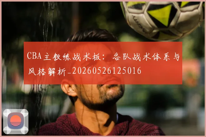 CBA主教练战术板：各队战术体系与风格解析_20260526125016